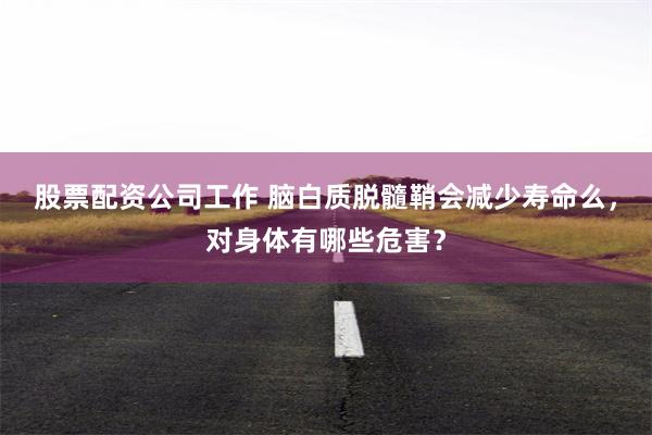 股票配资公司工作 脑白质脱髓鞘会减少寿命么，对身体有哪些危害？