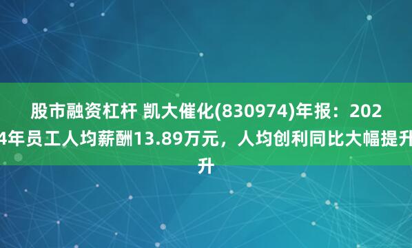 股市融资杠杆 凯大催化(830974)年报：2024年员工人均薪酬13.89万元，人均创利同比大幅提升
