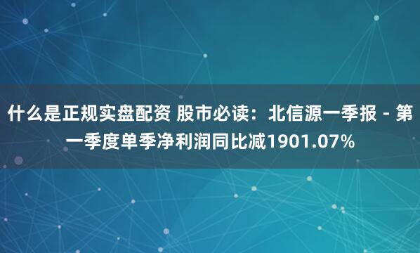 什么是正规实盘配资 股市必读：北信源一季报 - 第一季度单季净利润同比减1901.07%