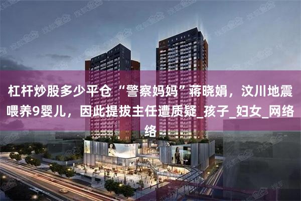 杠杆炒股多少平仓 “警察妈妈”蒋晓娟，汶川地震喂养9婴儿，因此提拔主任遭质疑_孩子_妇女_网络