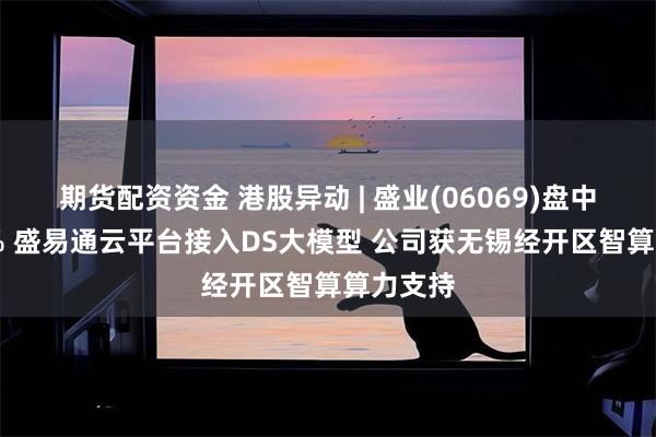 期货配资资金 港股异动 | 盛业(06069)盘中涨超14% 盛易通云平台接入DS大模型 公司获无锡经开区智算算力支持