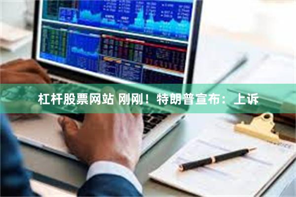 杠杆股票网站 刚刚！特朗普宣布：上诉