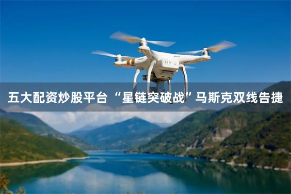 五大配资炒股平台 “星链突破战”马斯克双线告捷