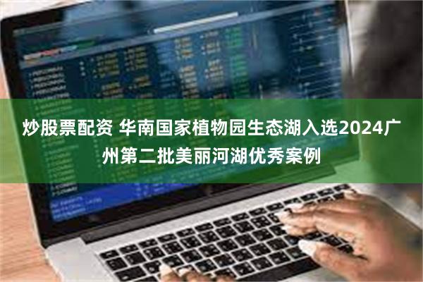 炒股票配资 华南国家植物园生态湖入选2024广州第二批美丽河湖优秀案例