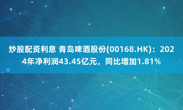 炒股配资利息 青岛啤酒股份(00168.HK)：2024年净利润43.45亿元，同比增加1.81%