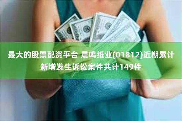 最大的股票配资平台 晨鸣纸业(01812)近期累计新增发生诉讼案件共计149件