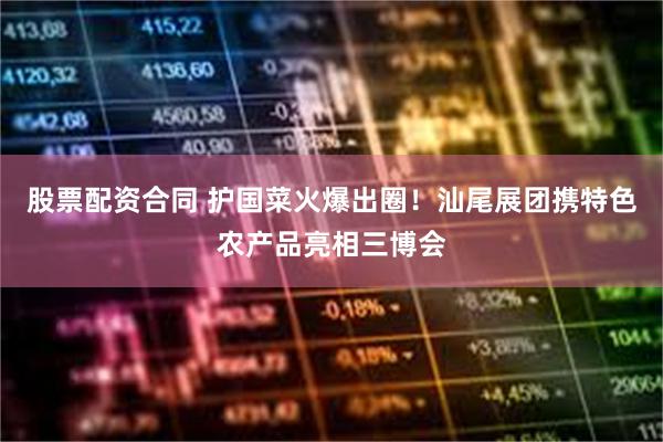 股票配资合同 护国菜火爆出圈！汕尾展团携特色农产品亮相三博会