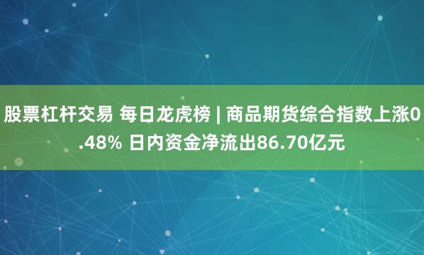 股票杠杆交易 每日龙虎榜 | 商品期货综合指数上涨0.48% 日内资金净流出86.70亿元