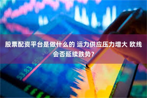 股票配资平台是做什么的 运力供应压力增大 欧线会否延续跌势？