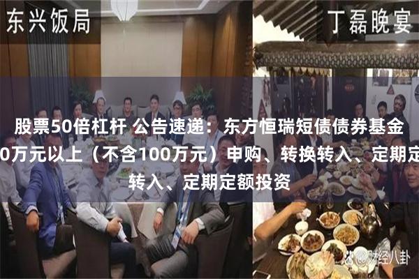 股票50倍杠杆 公告速递：东方恒瑞短债债券基金暂停100万元以上（不含100万元）申购、转换转入、定期定额投资