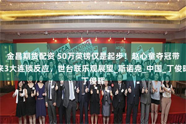 金昌期货配资 50万英镑仅是起步！赵心童夺冠带来3大连锁反应，世台联乐观展望_斯诺克_中国_丁俊晖