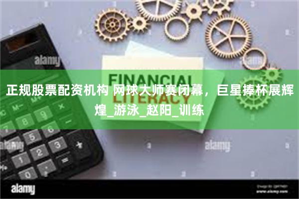 正规股票配资机构 网球大师赛闭幕，巨星捧杯展辉煌_游泳_赵阳_训练