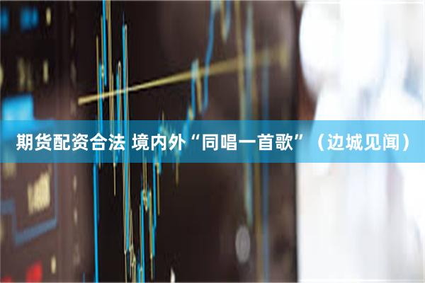 期货配资合法 境内外“同唱一首歌”（边城见闻）