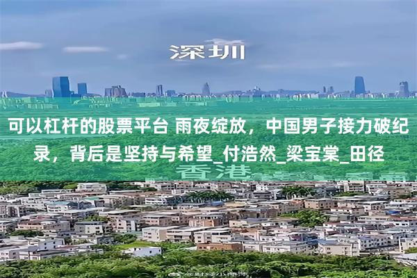 可以杠杆的股票平台 雨夜绽放，中国男子接力破纪录，背后是坚持与希望_付浩然_梁宝棠_田径