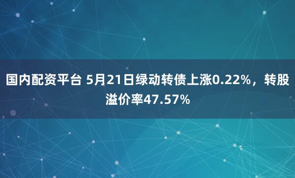 国内配资平台 5月21日绿动转债上涨0.22%，转股溢价率47.57%