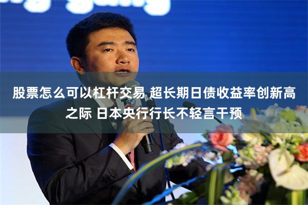 股票怎么可以杠杆交易 超长期日债收益率创新高之际 日本央行行长不轻言干预