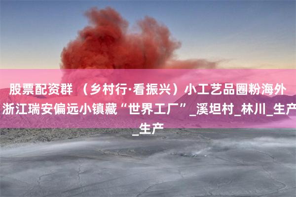股票配资群 （乡村行·看振兴）小工艺品圈粉海外 浙江瑞安偏远小镇藏“世界工厂”_溪坦村_林川_生产
