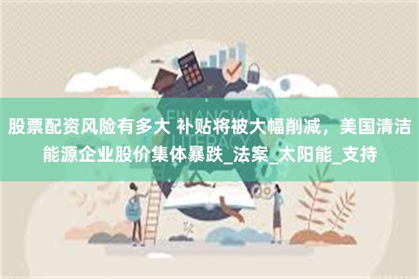 股票配资风险有多大 补贴将被大幅削减，美国清洁能源企业股价集体暴跌_法案_太阳能_支持