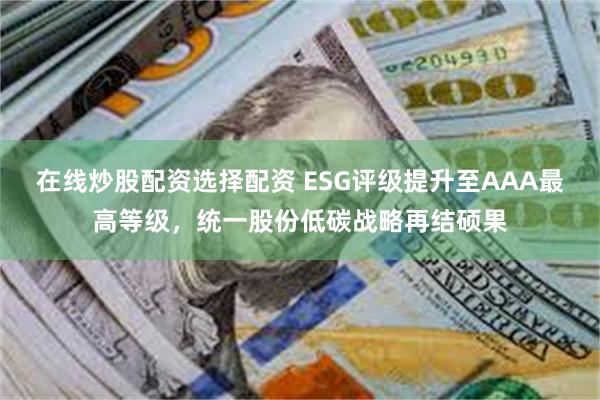 在线炒股配资选择配资 ESG评级提升至AAA最高等级，统一股份低碳战略再结硕果