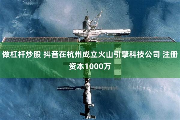 做杠杆炒股 抖音在杭州成立火山引擎科技公司 注册资本1000万