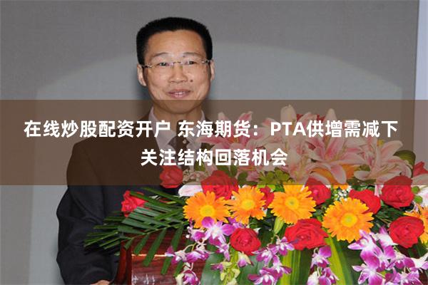 在线炒股配资开户 东海期货：PTA供增需减下 关注结构回落机会