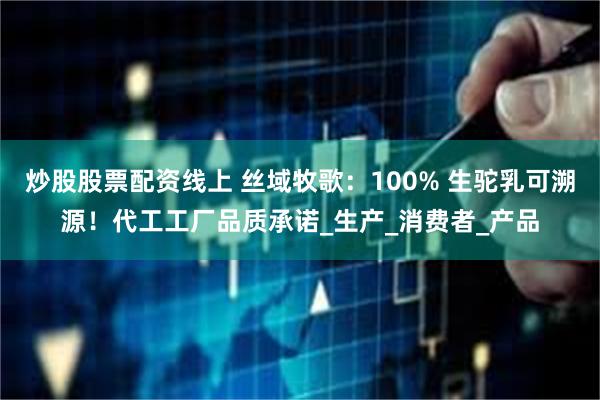 炒股股票配资线上 丝域牧歌：100% 生驼乳可溯源！代工工厂品质承诺_生产_消费者_产品