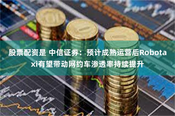 股票配资是 中信证券：预计成熟运营后Robotaxi有望带动网约车渗透率持续提升