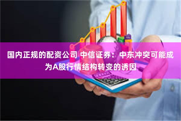 国内正规的配资公司 中信证券：中东冲突可能成为A股行情结构转变的诱因