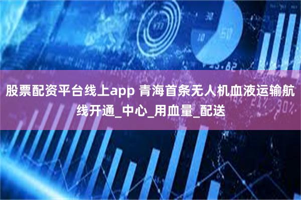 股票配资平台线上app 青海首条无人机血液运输航线开通_中心_用血量_配送