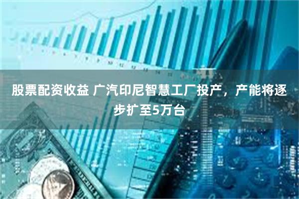 股票配资收益 广汽印尼智慧工厂投产，产能将逐步扩至5万台