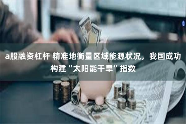 a股融资杠杆 精准地衡量区域能源状况，我国成功构建“太阳能干旱”指数