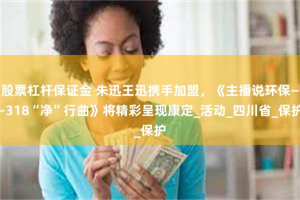 股票杠杆保证金 朱迅王迅携手加盟，《主播说环保——318“净”行曲》将精彩呈现康定_活动_四川省_保护