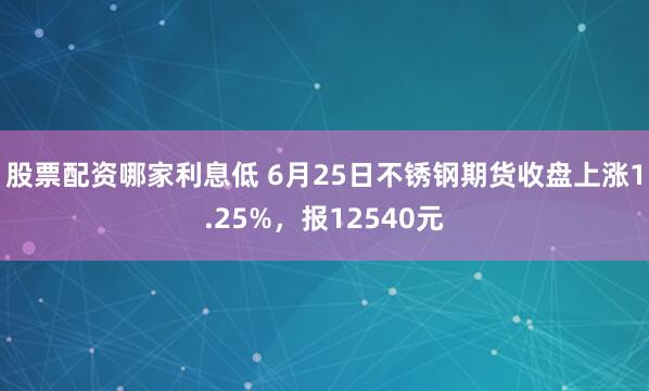 股票配资哪家利息低 6月25日不锈钢期货收盘上涨1.25%，报12540元