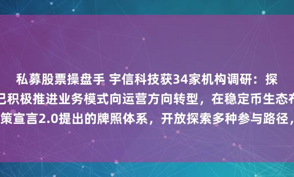 私募股票操盘手 宇信科技获34家机构调研：探索稳定币业务运营公司已积极推进业务模式向运营方向转型，在稳定币生态布局中，会基于政策宣言2.0提出的牌照体系，开放探索多种参与路径，参与稳定币相关业务的运营（附调研问答）