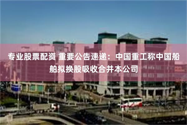 专业股票配资 重要公告速递：中国重工称中国船舶拟换股吸收合并本公司