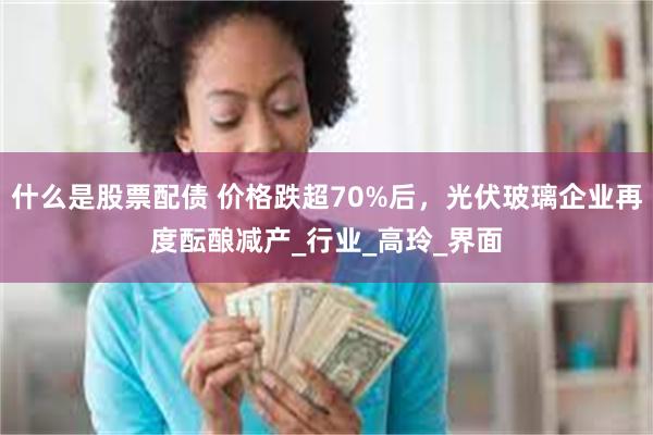 什么是股票配债 价格跌超70%后，光伏玻璃企业再度酝酿减产_行业_高玲_界面