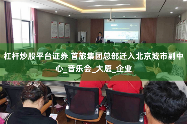杠杆炒股平台证券 首旅集团总部迁入北京城市副中心_音乐会_大厦_企业
