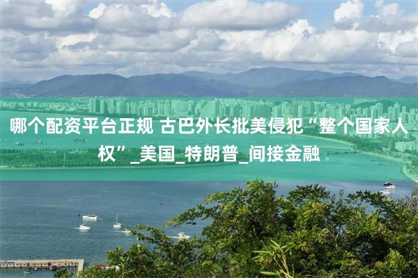 哪个配资平台正规 古巴外长批美侵犯“整个国家人权”_美国_特朗普_间接金融