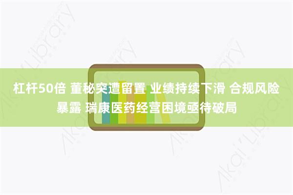 杠杆50倍 董秘突遭留置 业绩持续下滑 合规风险暴露 瑞康医药经营困境亟待破局