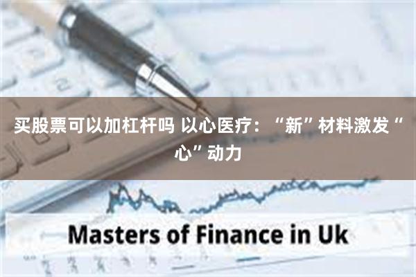 买股票可以加杠杆吗 以心医疗：“新”材料激发“心”动力