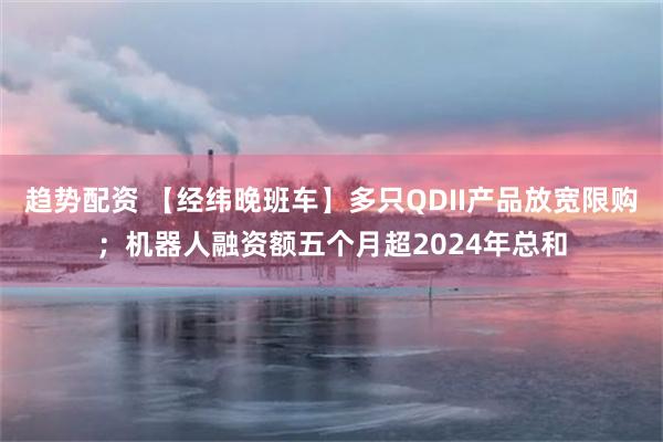 趋势配资 【经纬晚班车】多只QDII产品放宽限购；机器人融资额五个月超2024年总和