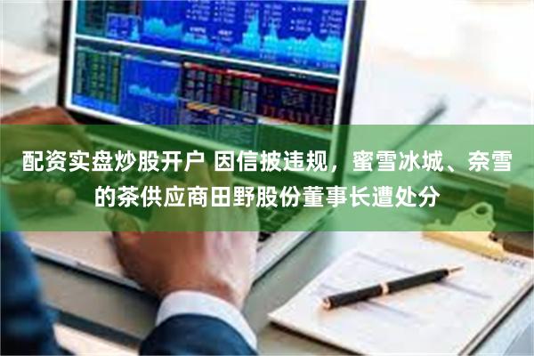 配资实盘炒股开户 因信披违规，蜜雪冰城、奈雪的茶供应商田野股份董事长遭处分