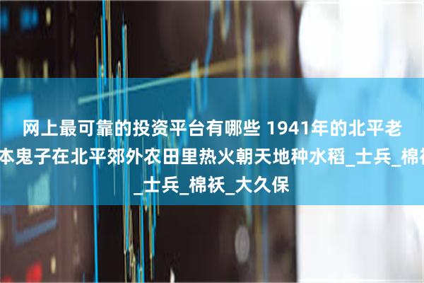 网上最可靠的投资平台有哪些 1941年的北平老照片：日本鬼子在北平郊外农田里热火朝天地种水稻_士兵_棉袄_大久保