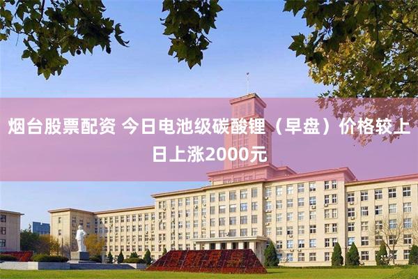 烟台股票配资 今日电池级碳酸锂（早盘）价格较上日上涨2000元