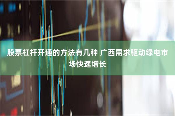 股票杠杆开通的方法有几种 广西需求驱动绿电市场快速增长