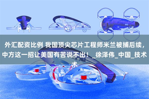 外汇配资比例 我国顶尖芯片工程师米兰被捕后续，中方这一招让美国有苦说不出！_徐泽伟_中国_技术