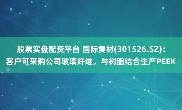 股票实盘配资平台 国际复材(301526.SZ)：客户可采购公司玻璃纤维，与树脂结合生产PEEK