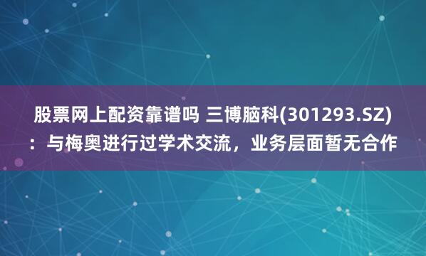 股票网上配资靠谱吗 三博脑科(301293.SZ)：与梅奥进行过学术交流，业务层面暂无合作