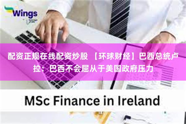 配资正规在线配资炒股 【环球财经】巴西总统卢拉：巴西不会屈从于美国政府压力
