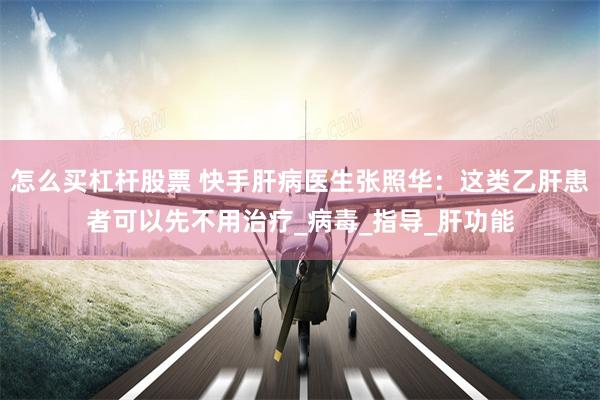 怎么买杠杆股票 快手肝病医生张照华：这类乙肝患者可以先不用治疗_病毒_指导_肝功能